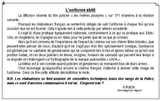 Zone de Texte: L�uniforme ab�ti
	La diffusion r�cente du film policier ��les rivi�res pourpres�� sur TF1 m�am�ne � la r�action suivante.	Pourquoi les r�alisateurs fran�ais se sentent-ils oblig�s de salir l�uniforme � chaque fois qu�une occasion leur en est fournie. Cela n�ajoute rien � cette pellicule par ailleurs excellente.	Il s�agit l� d�une pratique typiquement nationale, contrairement � ce qui se pratique aux Etats-Unis, en Angleterre, en Espagne ou en Italie, pour ne parler que de ce que je connais.	Alors qu�il est convenu de l�importance de l�impact du cin�ma sur nos ch�res t�tes blondes, que peuvent-elles penser de nous, d�autant qu�il ne s�agit pas d�un film sp�cialement comique, l�ambiance est g�ch�e par ce capitaine de gendarmerie qui ne comprend rien � rien et ignore m�me ce qu�est une position f�tale, et ces deux policiers en tenue, ivrognes, fumeurs de cannabis qui passent leur temps � se disputer et s�interrogent sur l�orthographe de la marque automobile ��LADA��.	La b�tise est � son comble quand policiers et gendarmes se menacent tous de leurs armes.	C�est dommage qu�aujourd�hui encore le cin�ma fran�ais s�attache � donner cette image de l�uniforme. Dans ce film cette attitude d�cr�dibilise le reste.
N.B. Les r�alisateurs se font assister de conseillers techniques issus des rangs de la Police, mais ce sont d�anciens commissaires il est rai.  Eloquent non ?										        P.PUECH										SGA charg� des r�gions